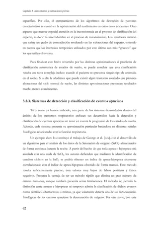 Capítulo 3. Antecedentes y realizaciones previas

específico. Por ello, el entrenamiento de los algoritmos de detección de patrones
característicos se centró en la optimización del rendimiento en estos casos relevantes. Otro
aspecto que merece especial atención es la inconsistencia en el proceso de clasificación del
experto, es decir, la incertidumbre en el proceso de razonamiento. Los resultados indican
que existe un grado de contradicción moderado en las valoraciones del experto, teniendo
en cuenta que los intervalos temporales utilizados por este último son más “gruesos” que
los que utiliza el sistema.
Para finalizar este breve recorrido por las distintas aproximaciones al problema de
clasificación automática de estados de sueño, se puede concluir que esta clasificación
resulta una tarea compleja incluso cuando el paciente no presenta ningún tipo de anomalía
en el sueño. Si a ello le añadimos que puede existir algún trastorno asociado que provoca
alteraciones del ciclo normal de sueño, las distintas aproximaciones presentan resultados
mucho menos convincentes.

3.2.3. Sistemas de detección y clasificación de eventos apneicos
Tal y como ya hemos indicado, una parte de los sistemas desarrollados dentro del
ámbito de los trastornos respiratorios enfocan sus desarrollos hacia la detección y
clasificación de eventos apneicos sin tener en cuenta la progresión de los estados de sueño.
Además, cada sistema presenta su aproximación particular basándose en distintas señales
fisiológicas relacionadas con la función respiratoria.
Un ejemplo claro lo constituye el trabajo de George et al. [lxix], con el desarrollo de
un algoritmo para el análisis de los datos de la Saturación de oxígeno (SaO2) almacenados
de forma continua durante la noche. A partir del hecho de que toda apnea o hipopnea está
asociada con una caída de SaO2, los autores defienden que mediante la identificación de
cambios cíclicos en la SaO2 se podría obtener un índice de apnea-hipopnea altamente
correlacionado con el índice de apnea-hipopnea obtenido de forma manual. Este método
resulta suficientemente preciso, con valores muy bajos de falsos positivos y falsos
negativos. Presenta la ventaja de ser un método rápido que elimina un gran número de
errores humanos, aunque también presenta serias limitaciones. El método no permite la
distinción entre apneas e hipopneas ni tampoco admite la clasificación de dichos eventos
como centrales, obstructivos o mixtos, ya que solamente detecta una de las consecuencias
fisiológicas de los eventos apneicos: la desaturación de oxígeno. Por otra parte, con este
62

 