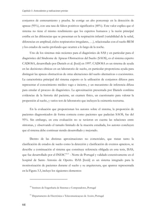 Capítulo 3. Antecedentes y realizaciones previas

conjuntos de entrenamiento y prueba. Se corrige un alto porcentaje en la detección de
apneas (95%), con una tasa de falsos positivos significativa (40%). Este valor explica que el
sistema no tiene el mismo rendimiento que los expertos humanos y la razón principal
estriba en las diferencias que se presentan en la respiración infantil (variabilidad de la señal,
diferencias en amplitud, ciclos respiratorios irregulares, …), relacionadas con el sueño REM
y los estados de sueño profundo que ocurren a lo largo de la noche.
Uno de los sistemas más recientes para el diagnóstico de SAS y en particular para el
diagnóstico del Síndrome de Apneas Obstructivas del Sueño (SAOS), es el sistema experto
CADOSA, desarrollado por Daniels et al. [lxxii] en 1997. CADOSA es un sistema de ayuda
en las decisiones clínicas en un laboratorio de sueño, en particular proporciona ayuda para
distinguir las apneas obstructivas de otras alteraciones del sueño alternativas o coexistentes.
La característica principal del sistema experto es la utilización de conjuntos difusos para
representar el conocimiento médico vago e incierto, y un mecanismo de inferencia difusa
para emular el proceso de diagnóstico. La aproximación presentada por Daniels combina
evidencias de la historia del paciente, un examen físico, un cuestionario para valorar la
propensión al sueño, y varios test de laboratorio que incluyen la oximetría nocturna.
En la evaluación que proporcionan los autores sobre el sistema, la proporción de
pacientes diagnosticados de forma correcta como pacientes que padecían SAOS, fue del
95%. Sin embargo, en esta evaluación no se tuvieron en cuenta las relaciones entre
síntomas, y observando el tamaño limitado de la muestra estudiada, los autores concluyen
que el sistema debe continuar siendo desarrollado y mejorado.
Dentro de las distintas aproximaciones no comerciales, que tratan tanto la
clasificación de estados de sueño como la detección y clasificación de eventos apneicos, se
describe a continuación el sistema que constituye referencia obligada en esta tesis, ISAS,
que fue desarrollado por el INESC10,11 - Norte de Portugal y validado extensivamente en el
hospital de Santo Antonio de Oporto. ISAS [lxxiii] es un sistema integrado para la
monitorización de pacientes durante el sueño y su arquitectura, que aparece representada
en la Figura 3.3, incluye los siguientes elementos:

10

11

64

Instituto de Engenharia de Sistemas e Computadores, Portugal
Departamento de Electrónica e Telecomunicaçoes de Aveiro, Portugal

 