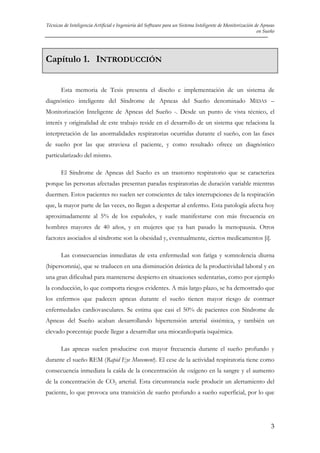 Técnicas de Inteligencia Artificial e Ingeniería del Software para un Sistema Inteligente de Monitorización de Apneas
en Sueño

Capítulo 1. INTRODUCCIÓN
Esta memoria de Tesis presenta el diseño e implementación de un sistema de
diagnóstico inteligente del Síndrome de Apneas del Sueño denominado MIDAS –
Monitorización Inteligente de Apneas del Sueño -. Desde un punto de vista técnico, el
interés y originalidad de este trabajo reside en el desarrollo de un sistema que relaciona la
interpretación de las anormalidades respiratorias ocurridas durante el sueño, con las fases
de sueño por las que atraviesa el paciente, y como resultado ofrece un diagnóstico
particularizado del mismo.
El Síndrome de Apneas del Sueño es un trastorno respiratorio que se caracteriza
porque las personas afectadas presentan paradas respiratorias de duración variable mientras
duermen. Estos pacientes no suelen ser conscientes de tales interrupciones de la respiración
que, la mayor parte de las veces, no llegan a despertar al enfermo. Esta patología afecta hoy
aproximadamente al 5% de los españoles, y suele manifestarse con más frecuencia en
hombres mayores de 40 años, y en mujeres que ya han pasado la menopausia. Otros
factores asociados al síndrome son la obesidad y, eventualmente, ciertos medicamentos [i].
Las consecuencias inmediatas de esta enfermedad son fatiga y somnolencia diurna
(hipersomnia), que se traducen en una disminución drástica de la productividad laboral y en
una gran dificultad para mantenerse despierto en situaciones sedentarias, como por ejemplo
la conducción, lo que comporta riesgos evidentes. A más largo plazo, se ha demostrado que
los enfermos que padecen apneas durante el sueño tienen mayor riesgo de contraer
enfermedades cardiovasculares. Se estima que casi el 50% de pacientes con Síndrome de
Apneas del Sueño acaban desarrollando hipertensión arterial sistémica, y también un
elevado porcentaje puede llegar a desarrollar una miocardiopatía isquémica.
Las apneas suelen producirse con mayor frecuencia durante el sueño profundo y
durante el sueño REM (Rapid Eye Movement). El cese de la actividad respiratoria tiene como
consecuencia inmediata la caída de la concentración de oxígeno en la sangre y el aumento
de la concentración de CO2 arterial. Esta circunstancia suele producir un alertamiento del
paciente, lo que provoca una transición de sueño profundo a sueño superficial, por lo que

3

 