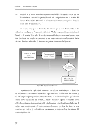 Capítulo 4. Consideraciones de diseño

(5)

Integración de un sistema a partir de componentes reutilizables. Esta técnica asume que los
sistemas están constituidos principalmente por componentes que ya existen. El
proceso de desarrollo del sistema se convierte en una tarea de integración más que
en una tarea de creación [77].
En nuestro caso, para el desarrollo del sistema que se está describiendo, se ha

utilizado el paradigma de Programación exploratoria [77]. La programación exploratoria está
basada en la idea del desarrollo de una implementación inicial, expuesta al usuario para
que éste haga sus propios comentarios y que sufre numerosos refinamientos hasta
alcanzar el sistema adecuado. El proceso completo se muestra en la Figura 4.1.

Desarrollo del perfil
de las
especificaciones

Construcción del
sistema software

Utilización del
sistema software

¿El sistema
es adecuado?

Desarrollo del
sistema software
Figura 4.1. Programación exploratoria

La programación exploratoria constituye un método adecuado para el desarrollo
de sistemas en los que es difícil establecer especificaciones detalladas de los mismos, y
ha sido empleada principalmente para el desarrollo de sistemas inteligentes que intentan
emular ciertas capacidades del hombre. Así como no somos capaces de entender cómo
el hombre realiza sus tareas, es imposible establecer una especificación detallada para el
software que intente emular el comportamiento humano. La clave del éxito de esta
aproximación está en la utilización de técnicas que permiten realizar iteraciones del
sistema rápidamente.

70

 