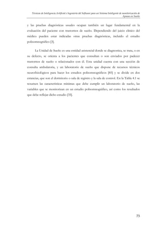 Técnicas de Inteligencia Artificial e Ingeniería del Software para un Sistema Inteligente de monitorización de
Apneas en Sueño

y las pruebas diagnósticas usuales ocupan también un lugar fundamental en la
evaluación del paciente con trastornos de sueño. Dependiendo del juicio clínico del
médico pueden estar indicadas otras pruebas diagnósticas, incluido el estudio
polisomnográfico [3].
La Unidad de Sueño es una entidad asistencial donde se diagnostica, se trata, o en
su defecto, se orienta a los pacientes que consultan o son enviados por padecer
trastornos de sueño o relacionados con él. Esta unidad cuenta con una sección de
consulta ambulatoria, y un laboratorio de sueño que dispone de recursos técnicos
neurofisiológicos para hacer los estudios polisomnográficos [85] y se divide en dos
estancias, que son el dormitorio o sala de registro y la sala de control. En la Tabla 4.1 se
resumen las características mínimas que debe cumplir un laboratorio de sueño, las
variables que se monitorizan en un estudio polisomnográfico, así como los resultados
que debe reflejar dicho estudio [35].

73

 