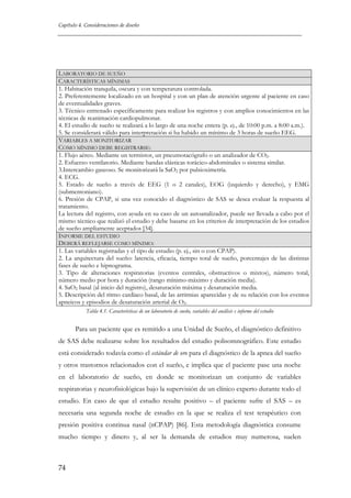 Capítulo 4. Consideraciones de diseño

LABORATORIO DE SUEÑO
CARACTERÍSTICAS MÍNIMAS
1. Habitación tranquila, oscura y con temperatura controlada.
2. Preferentemente localizado en un hospital y con un plan de atención urgente al paciente en caso
de eventualidades graves.
3. Técnico entrenado específicamente para realizar los registros y con amplios conocimientos en las
técnicas de reanimación cardiopulmonar.
4. El estudio de sueño se realizará a lo largo de una noche entera (p. ej., de 10:00 p.m. a 8:00 a.m.).
5. Se considerará válido para interpretación si ha habido un mínimo de 3 horas de sueño EEG.
VARIABLES A MONITORIZAR
COMO MÍNIMO DEBE REGISTRARSE:
1. Flujo aéreo. Mediante un termistor, un pneumotacógrafo o un analizador de CO2.
2. Esfuerzo ventilatorio. Mediante bandas elásticas torácico-abdominales o sistema similar.
3.Intercambio gaseoso. Se monitorizará la SaO2 por pulsioximetría.
4. ECG.
5. Estado de sueño a través de EEG (1 o 2 canales), EOG (izquierdo y derecho), y EMG
(submentoniano).
6. Presión de CPAP, si una vez conocido el diagnóstico de SAS se desea evaluar la respuesta al
tratamiento.
La lectura del registro, con ayuda en su caso de un autoanalizador, puede ser llevada a cabo por el
mismo técnico que realizó el estudio y debe basarse en los criterios de interpretación de los estudios
de sueño ampliamente aceptados [34].
INFORME DEL ESTUDIO
DEBERÁ REFLEJARSE COMO MÍNIMO:
1. Las variables registradas y el tipo de estudio (p. ej., sin o con CPAP).
2. La arquitectura del sueño: latencia, eficacia, tiempo total de sueño, porcentajes de las distintas
fases de sueño e hipnograma.
3. Tipo de alteraciones respiratorias (eventos centrales, obstructivos o mixtos), número total,
número medio por hora y duración (rango mínimo-máximo y duración media).
4. SaO2 basal (al inicio del registro), desaturación máxima y desaturación media.
5. Descripción del ritmo cardíaco basal, de las arritmias aparecidas y de su relación con los eventos
apneicos y episodios de desaturación arterial de O2.
Tabla 4.1. Características de un laboratorio de sueño, variables del análisis e informe del estudio

Para un paciente que es remitido a una Unidad de Sueño, el diagnóstico definitivo
de SAS debe realizarse sobre los resultados del estudio polisomnográfico. Este estudio
está considerado todavía como el estándar de oro para el diagnóstico de la apnea del sueño
y otros trastornos relacionados con el sueño, e implica que el paciente pase una noche
en el laboratorio de sueño, en donde se monitorizan un conjunto de variables
respiratorias y neurofisiológicas bajo la supervisión de un clínico experto durante todo el
estudio. En caso de que el estudio resulte positivo – el paciente sufre el SAS – es
necesaria una segunda noche de estudio en la que se realiza el test terapéutico con
presión positiva continua nasal (nCPAP) [86]. Esta metodología diagnóstica consume
mucho tiempo y dinero y, al ser la demanda de estudios muy numerosa, suelen

74

 