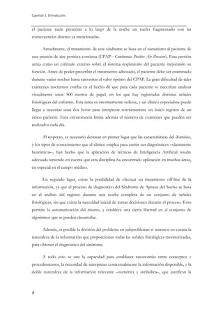 Capítulo 1. Introducción

el paciente suele presentar a lo largo de la noche un sueño fragmentado con las
consecuencias diurnas ya mencionadas.
Actualmente, el tratamiento de este síndrome se basa en el suministro al paciente de
una presión de aire positiva continua (CPAP - Continuous Positive Air Pressure). Esta presión
actúa como un estímulo externo sobre el sistema respiratorio del paciente mejorando su
función. Antes de poder prescribir el tratamiento adecuado, el paciente debe ser examinado
durante varias noches hasta encontrar el valor óptimo del CPAP. La gran dificultad de tales
exámenes nocturnos estriba en el hecho de que para cada paciente se necesitan analizar
visualmente unos 500 metros de papel, en los que hay registradas distintas señales
fisiológicas del enfermo. Esta tarea es enormemente tediosa, y un clínico especialista puede
llegar a necesitar unas dos horas para interpretar correctamente un único registro de un
único paciente. Esta circunstancia limita además el número de exámenes que pueden ser
realizados cada día.
Al respecto, es necesario destacar en primer lugar que las características del dominio,
y los tipos de conocimiento que el clínico emplea para emitir sus diagnósticos –claramente
heurísticos–, han hecho que la aplicación de técnicas de Inteligencia Artificial resulte
adecuada teniendo en cuenta que esta disciplina ha encontrado aplicación en muchas áreas,
en especial en el campo médico.
En segundo lugar, existe la posibilidad de efectuar un tratamiento off-line de la
información, ya que el proceso de diagnóstico del Síndrome de Apneas del Sueño se basa
en el análisis del registro durante una noche completa de un conjunto de señales
fisiológicas, sin que exista la necesidad inicial de tomar decisiones durante el proceso. Esto
permite la automatización del mismo, y establece una cierta libertad en el conjunto de
algoritmos que se pueden desarrollar.
Además, es posible la división del problema en subproblemas si tenemos en cuenta la
naturaleza de la información que proporcionan todas las señales fisiológicas monitorizadas,
para obtener el diagnóstico del síndrome.
A todo esto se une la capacidad para establecer taxonomías entre conceptos y
procedimientos, la necesidad de interpretar contextualmente la información disponible, y la
doble naturaleza de la información relevante –numérica y simbólica–, que justifican la

4

 