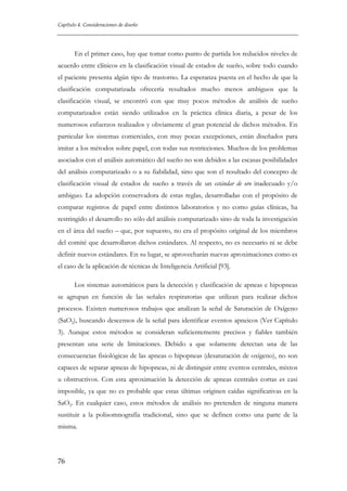 Capítulo 4. Consideraciones de diseño

En el primer caso, hay que tomar como punto de partida los reducidos niveles de
acuerdo entre clínicos en la clasificación visual de estados de sueño, sobre todo cuando
el paciente presenta algún tipo de trastorno. La esperanza puesta en el hecho de que la
clasificación computarizada ofrecería resultados mucho menos ambiguos que la
clasificación visual, se encontró con que muy pocos métodos de análisis de sueño
computarizados están siendo utilizados en la práctica clínica diaria, a pesar de los
numerosos esfuerzos realizados y obviamente el gran potencial de dichos métodos. En
particular los sistemas comerciales, con muy pocas excepciones, están diseñados para
imitar a los métodos sobre papel, con todas sus restricciones. Muchos de los problemas
asociados con el análisis automático del sueño no son debidos a las escasas posibilidades
del análisis computarizado o a su fiabilidad, sino que son el resultado del concepto de
clasificación visual de estados de sueño a través de un estándar de oro inadecuado y/o
ambiguo. La adopción conservadora de estas reglas, desarrolladas con el propósito de
comparar registros de papel entre distintos laboratorios y no como guías clínicas, ha
restringido el desarrollo no sólo del análisis computarizado sino de toda la investigación
en el área del sueño – que, por supuesto, no era el propósito original de los miembros
del comité que desarrollaron dichos estándares. Al respecto, no es necesario ni se debe
definir nuevos estándares. En su lugar, se aprovecharán nuevas aproximaciones como es
el caso de la aplicación de técnicas de Inteligencia Artificial [93].
Los sistemas automáticos para la detección y clasificación de apneas e hipopneas
se agrupan en función de las señales respiratorias que utilizan para realizar dichos
procesos. Existen numerosos trabajos que analizan la señal de Saturación de Oxígeno
(SaO2), buscando descensos de la señal para identificar eventos apneicos (Ver Capítulo
3). Aunque estos métodos se consideran suficientemente precisos y fiables también
presentan una serie de limitaciones. Debido a que solamente detectan una de las
consecuencias fisiológicas de las apneas o hipopneas (desaturación de oxígeno), no son
capaces de separar apneas de hipopneas, ni de distinguir entre eventos centrales, mixtos
u obstructivos. Con esta aproximación la detección de apneas centrales cortas es casi
imposible, ya que no es probable que estas últimas originen caídas significativas en la
SaO2. En cualquier caso, estos métodos de análisis no pretenden de ninguna manera
sustituir a la polisomnografía tradicional, sino que se definen como una parte de la
misma.

76

 