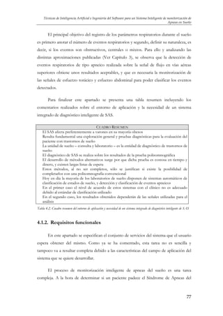 Técnicas de Inteligencia Artificial e Ingeniería del Software para un Sistema Inteligente de monitorización de
Apneas en Sueño

El principal objetivo del registro de los parámetros respiratorios durante el sueño
es primero anotar el número de eventos respiratorios y segundo, definir su naturaleza, es
decir, si los eventos son obstructivos, centrales o mixtos. Para ello y analizando las
distintas aproximaciones publicadas (Ver Capítulo 3), se observa que la detección de
eventos respiratorios de tipo apneico realizada sobre la señal de flujo en vías aéreas
superiores obtiene unos resultados aceptables, y que es necesaria la monitorización de
las señales de esfuerzo torácico y esfuerzo abdominal para poder clasificar los eventos
detectados.
Para finalizar este apartado se presenta una tabla resumen incluyendo los
comentarios realizados sobre el entorno de aplicación y la necesidad de un sistema
integrado de diagnóstico inteligente de SAS.
CUADRO RESUMEN
El SAS afecta preferentemente a varones en su mayoría obesos
Resulta fundamental una exploración general y pruebas diagnósticas para la evaluación del
paciente con trastornos de sueño
La unidad de sueño – consulta y laboratorio – es la entidad de diagnóstico de trastornos de
sueño
El diagnóstico de SAS se realiza sobre los resultados de la prueba polisomnográfica
El desarrollo de métodos alternativos surge por que dicha prueba es costosa en tiempo y
dinero, y existen largas listas de espera
Estos métodos, al no ser completos, sólo se justifican si existe la posibilidad de
completarlos con una polisomnografía convencional
Hoy en día la mayoría de los laboratorios de sueño disponen de sistemas automáticos de
clasificación de estados de sueño, y detección y clasificación de eventos apneicos
En el primer caso el nivel de acuerdo de estos sistemas con el clínico no es adecuado
debido al estándar de clasificación utilizado
En el segundo caso, los resultados obtenidos dependerán de las señales utilizadas para el
análisis
Tabla 4.2. Cuadro resumen del entorno de aplicación y necesidad de un sistema integrado de diagnóstico inteligente de SAS

4.1.2. Requisitos funcionales
En este apartado se especifican el conjunto de servicios del sistema que el usuario
espera obtener del mismo. Como ya se ha comentado, esta tarea no es sencilla y
tampoco va a resultar completa debido a las características del campo de aplicación del
sistema que se quiere desarrollar.
El proceso de monitorización inteligente de apneas del sueño es una tarea
compleja. A la hora de determinar si un paciente padece el Síndrome de Apneas del

77

 