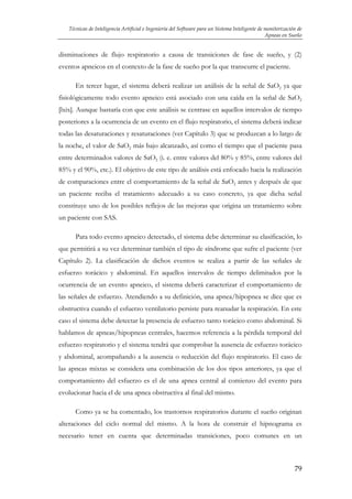 Técnicas de Inteligencia Artificial e Ingeniería del Software para un Sistema Inteligente de monitorización de
Apneas en Sueño

disminuciones de flujo respiratorio a causa de transiciones de fase de sueño, y (2)
eventos apneicos en el contexto de la fase de sueño por la que transcurre el paciente.
En tercer lugar, el sistema deberá realizar un análisis de la señal de SaO2 ya que
fisiológicamente todo evento apneico está asociado con una caída en la señal de SaO2
[lxix]. Aunque bastaría con que este análisis se centrase en aquellos intervalos de tiempo
posteriores a la ocurrencia de un evento en el flujo respiratorio, el sistema deberá indicar
todas las desaturaciones y resaturaciones (ver Capítulo 3) que se produzcan a lo largo de
la noche, el valor de SaO2 más bajo alcanzado, así como el tiempo que el paciente pasa
entre determinados valores de SaO2 (i. e. entre valores del 80% y 85%, entre valores del
85% y el 90%, etc.). El objetivo de este tipo de análisis está enfocado hacia la realización
de comparaciones entre el comportamiento de la señal de SaO2 antes y después de que
un paciente reciba el tratamiento adecuado a su caso concreto, ya que dicha señal
constituye uno de los posibles reflejos de las mejoras que origina un tratamiento sobre
un paciente con SAS.
Para todo evento apneico detectado, el sistema debe determinar su clasificación, lo
que permitirá a su vez determinar también el tipo de síndrome que sufre el paciente (ver
Capítulo 2). La clasificación de dichos eventos se realiza a partir de las señales de
esfuerzo torácico y abdominal. En aquellos intervalos de tiempo delimitados por la
ocurrencia de un evento apneico, el sistema deberá caracterizar el comportamiento de
las señales de esfuerzo. Atendiendo a su definición, una apnea/hipopnea se dice que es
obstructiva cuando el esfuerzo ventilatorio persiste para reanudar la respiración. En este
caso el sistema debe detectar la presencia de esfuerzo tanto torácico como abdominal. Si
hablamos de apneas/hipopneas centrales, hacemos referencia a la pérdida temporal del
esfuerzo respiratorio y el sistema tendrá que comprobar la ausencia de esfuerzo torácico
y abdominal, acompañando a la ausencia o reducción del flujo respiratorio. El caso de
las apneas mixtas se considera una combinación de los dos tipos anteriores, ya que el
comportamiento del esfuerzo es el de una apnea central al comienzo del evento para
evolucionar hacia el de una apnea obstructiva al final del mismo.
Como ya se ha comentado, los trastornos respiratorios durante el sueño originan
alteraciones del ciclo normal del mismo. A la hora de construir el hipnograma es
necesario tener en cuenta que determinadas transiciones, poco comunes en un

79

 