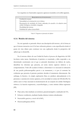 Capítulo 4. Consideraciones de diseño

Los requisitos no funcionales expuestos aparecen resumidos en la tabla siguiente.
REQUISITOS NO FUNCIONALES
Facilidad de manejo
Naturalidad en la interacción con el clínico
Presentación de resultados de forma ordenada, de acuerdo a la relación entre
señales biológicas, resumida e integrada
Flexibilidad del sistema
Fiabilidad del software desarrollado
Tabla 4.5. Requisitos no funcionales del software

4.1.4. Modelo del sistema
En este apartado se pretende ofrecer una descripción del entorno y de la forma en
que el sistema interactúa con él. Se hace referencia primero a una especificación desde el
punto de vista clínico para continuar con una explicación desde la perspectiva del
software que se desarrolla.
En el entorno clínico de una Unidad de Sueño el proceso de diagnóstico de SAS
involucra varias tareas. Inicialmente el paciente es examinado y debe responder a un
determinado cuestionario con el que se pretende determinar sus hábitos de sueño,
identificar los síntomas que presenta, así como ciertos aspectos relativos a su
comportamiento. Todo ello ayudará al clínico a determinar si es necesaria la realización
de una prueba polisomnográfica previa a un tratamiento, o si por el contrario las
evidencias que presenta el paciente permiten abordar el tratamiento directamente. Sin
embargo, la historia y la simple exploración física no predicen adecuadamente ni la
presencia o ausencia de eventos apneicos, ni la severidad (si existe) de SAS [lvii,94]. En
ambos casos se hace necesaria la monitorización de un conjunto de señales fisiológicas
relativas a la función respiratoria y neurofisiológica, y como mínimo deben registrarse
[49]:
Flujo aéreo, bien mediante un termistor, pneumotacógrafo o analizador de CO2
Esfuerzo ventilatorio, mediante bandas elásticas torácico-abodminales
Intercambio gaseoso, a través de la SaO2
Electrocardiograma (ECG)

82

 