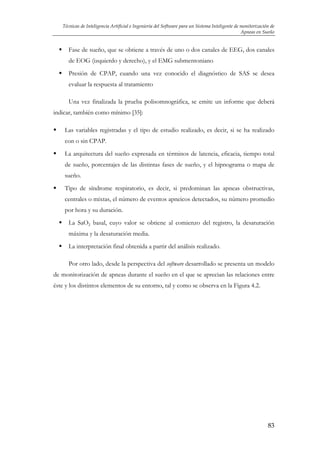 Técnicas de Inteligencia Artificial e Ingeniería del Software para un Sistema Inteligente de monitorización de
Apneas en Sueño

Fase de sueño, que se obtiene a través de uno o dos canales de EEG, dos canales
de EOG (izquierdo y derecho), y el EMG submentoniano
Presión de CPAP, cuando una vez conocido el diagnóstico de SAS se desea
evaluar la respuesta al tratamiento
Una vez finalizada la prueba polisomnográfica, se emite un informe que deberá
indicar, también como mínimo [35]:
Las variables registradas y el tipo de estudio realizado, es decir, si se ha realizado
con o sin CPAP.
La arquitectura del sueño expresada en términos de latencia, eficacia, tiempo total
de sueño, porcentajes de las distintas fases de sueño, y el hipnograma o mapa de
sueño.
Tipo de síndrome respiratorio, es decir, si predominan las apneas obstructivas,
centrales o mixtas, el número de eventos apneicos detectados, su número promedio
por hora y su duración.
La SaO2 basal, cuyo valor se obtiene al comienzo del registro, la desaturación
máxima y la desaturación media.
La interpretación final obtenida a partir del análisis realizado.
Por otro lado, desde la perspectiva del software desarrollado se presenta un modelo
de monitorización de apneas durante el sueño en el que se aprecian las relaciones entre
éste y los distintos elementos de su entorno, tal y como se observa en la Figura 4.2.

83

 