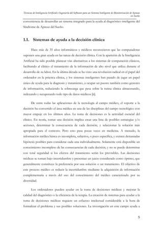 Técnicas de Inteligencia Artificial e Ingeniería del Software para un Sistema Inteligente de Monitorización de Apneas
en Sueño

conveniencia de desarrollar un sistema integrado para la ayuda al diagnóstico inteligente del
Síndrome de Apneas del Sueño.

1.1. Sistemas de ayuda a la decisión clínica
Hace más de 35 años informáticos y médicos reconocieron que las computadoras
suponen una gran ayuda en las tareas de decisión clínica. Con la aparición de la Inteligencia
Artificial ha sido posible plantear vías alternativas a los sistemas de computación clásicos,
facilitando al clínico el tratamiento de la información de alto nivel que utiliza durante el
desarrollo de su labor. En la última década se ha visto una revolución radical en el papel del
ordenador en la práctica clínica, y los sistemas inteligentes han pasado de jugar un papel
único de ayuda para la diagnosis y tratamiento, a ocupar un puesto también como gestores
de información, reduciendo la sobrecarga que pesa sobre la rutina clínica almacenando,
indexando y recuperando todo tipo de datos médicos [ii].
De entre todas las aplicaciones de la tecnología al campo médico, el soporte a la
decisión ha convertido el área médica en una de las disciplinas del campo tecnológico con
mayor empuje en los últimos años. La toma de decisiones es la actividad esencial del
clínico. En teoría, tomar una decisión implica crear una lista de posibles estrategias y/o
acciones, determinar la consecuencia de cada decisión, y seleccionar la solución más
apropiada para el contexto. Pero esto pasa pocas veces en medicina. A menudo, la
información médica básica es incompleta, subjetiva, o poco específica, y existen demasiadas
hipótesis posibles para considerar cada una individualmente. Solamente está disponible un
conocimiento incompleto de las consecuencias de cada decisión, y no se puede determinar
con total seguridad si los efectos del tratamiento serán los previsibles. Las decisiones
médicas se toman bajo incertidumbre y presentan un juicio considerado como óptimo, que
generalmente constituye la preferencia por una solución o un tratamiento. El objetivo de
este proceso médico es reducir la incertidumbre mediante la adquisición de información
complementaria a través del uso del conocimiento del médico caracterizado por su
diversidad.
Los ordenadores pueden ayudar en la toma de decisiones médicas y mejorar la
calidad del diagnóstico o la eficiencia de la terapia. La creación de sistemas para ayudar a la
toma de decisiones médicas requiere un esfuerzo intelectual considerable a la hora de
formalizar el problema y sus posibles soluciones. La investigación en este campo ayuda a
5

 