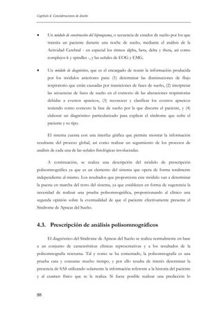Capítulo 4. Consideraciones de diseño

•

Un módulo de construcción del hipnograma, o secuencia de estados de sueño por los que
transita un paciente durante una noche de sueño, mediante el análisis de la
Actividad Cerebral - en especial los ritmos alpha, beta, delta y theta, así como
complejos-k y spindles -, y las señales de EOG y EMG.

•

Un módulo de diagnóstico, que es el encargado de reunir la información producida
por los módulos anteriores para: (1) determinar las disminuciones de flujo
respiratorio que están causadas por transiciones de fases de sueño, (2) interpretar
las secuencias de fases de sueño en el contexto de las alteraciones respiratorias
debidas a eventos apneicos, (3) reconocer y clasificar los eventos apneicos
teniendo como contexto la fase de sueño por la que discurre el paciente, y (4)
elaborar un diagnóstico particularizado para explicar el síndrome que sufre el
paciente y su tipo.
El sistema cuenta con una interfaz gráfica que permite mostrar la información

resultante del proceso global, así como realizar un seguimiento de los procesos de
análisis de cada una de las señales fisiológicas involucradas.
A continuación, se realiza una descripción del módulo de prescripción
polisomnográfica ya que es un elemento del sistema que opera de forma totalmente
independiente al mismo. Los resultados que proporciona este módulo van a determinar
la puesta en marcha del resto del sistema, ya que establecen en forma de sugerencia la
necesidad de realizar una prueba polisomnográfica, proporcionando al clínico una
segunda opinión sobre la eventualidad de que el paciente efectivamente presente el
Síndrome de Apneas del Sueño.

4.3. Prescripción de análisis polisomnográficos
El diagnóstico del Síndrome de Apneas del Sueño se realiza normalmente en base
a un conjunto de características clínicas representativas y a los resultados de la
polisomnografía nocturna. Tal y como se ha comentado, la polisomnografía es una
prueba cara y consume mucho tiempo, y por ello resulta de interés determinar la
presencia de SAS utilizando solamente la información referente a la historia del paciente
y al examen físico que se le realiza. Si fuese posible realizar una predicción lo

88

 