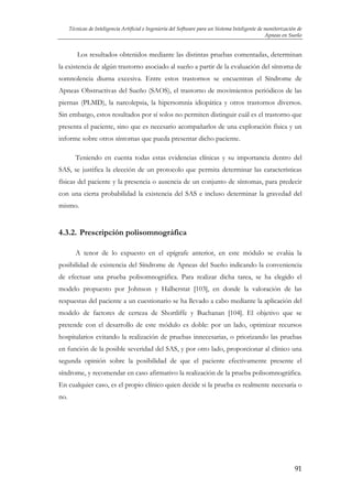 Técnicas de Inteligencia Artificial e Ingeniería del Software para un Sistema Inteligente de monitorización de
Apneas en Sueño

Los resultados obtenidos mediante las distintas pruebas comentadas, determinan
la existencia de algún trastorno asociado al sueño a partir de la evaluación del síntoma de
somnolencia diurna excesiva. Entre estos trastornos se encuentran el Síndrome de
Apneas Obstructivas del Sueño (SAOS), el trastorno de movimientos periódicos de las
piernas (PLMD), la narcolepsia, la hipersomnia idiopática y otros trastornos diversos.
Sin embargo, estos resultados por sí solos no permiten distinguir cuál es el trastorno que
presenta el paciente, sino que es necesario acompañarlos de una exploración física y un
informe sobre otros síntomas que pueda presentar dicho paciente.
Teniendo en cuenta todas estas evidencias clínicas y su importancia dentro del
SAS, se justifica la elección de un protocolo que permita determinar las características
físicas del paciente y la presencia o ausencia de un conjunto de síntomas, para predecir
con una cierta probabilidad la existencia del SAS e incluso determinar la gravedad del
mismo.

4.3.2. Prescripción polisomnográfica
A tenor de lo expuesto en el epígrafe anterior, en este módulo se evalúa la
posibilidad de existencia del Síndrome de Apneas del Sueño indicando la conveniencia
de efectuar una prueba polisomnográfica. Para realizar dicha tarea, se ha elegido el
modelo propuesto por Johnson y Halberstat [103], en donde la valoración de las
respuestas del paciente a un cuestionario se ha llevado a cabo mediante la aplicación del
modelo de factores de certeza de Shortliffe y Buchanan [104]. El objetivo que se
pretende con el desarrollo de este módulo es doble: por un lado, optimizar recursos
hospitalarios evitando la realización de pruebas innecesarias, o priorizando las pruebas
en función de la posible severidad del SAS, y por otro lado, proporcionar al clínico una
segunda opinión sobre la posibilidad de que el paciente efectivamente presente el
síndrome, y recomendar en caso afirmativo la realización de la prueba polisomnográfica.
En cualquier caso, es el propio clínico quien decide si la prueba es realmente necesaria o
no.

91

 