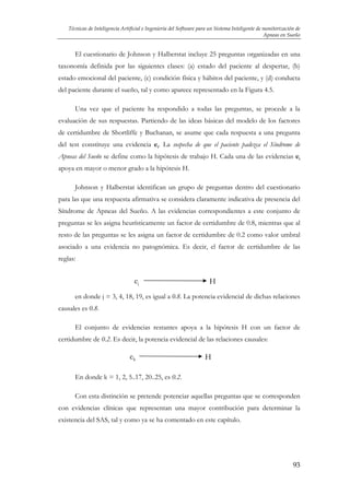 Técnicas de Inteligencia Artificial e Ingeniería del Software para un Sistema Inteligente de monitorización de
Apneas en Sueño

El cuestionario de Johnson y Halberstat incluye 25 preguntas organizadas en una
taxonomía definida por las siguientes clases: (a) estado del paciente al despertar, (b)
estado emocional del paciente, (c) condición física y hábitos del paciente, y (d) conducta
del paciente durante el sueño, tal y como aparece representado en la Figura 4.5.
Una vez que el paciente ha respondido a todas las preguntas, se procede a la
evaluación de sus respuestas. Partiendo de las ideas básicas del modelo de los factores
de certidumbre de Shortliffe y Buchanan, se asume que cada respuesta a una pregunta
del test constituye una evidencia ei. La sospecha de que el paciente padezca el Síndrome de
Apneas del Sueño se define como la hipótesis de trabajo H. Cada una de las evidencias ei
apoya en mayor o menor grado a la hipótesis H.
Johnson y Halberstat identifican un grupo de preguntas dentro del cuestionario
para las que una respuesta afirmativa se considera claramente indicativa de presencia del
Síndrome de Apneas del Sueño. A las evidencias correspondientes a este conjunto de
preguntas se les asigna heurísticamente un factor de certidumbre de 0.8, mientras que al
resto de las preguntas se les asigna un factor de certidumbre de 0.2 como valor umbral
asociado a una evidencia no patognómica. Es decir, el factor de certidumbre de las
reglas:

ej

H

en donde j = 3, 4, 18, 19, es igual a 0.8. La potencia evidencial de dichas relaciones
causales es 0.8.
El conjunto de evidencias restantes apoya a la hipótesis H con un factor de
certidumbre de 0.2. Es decir, la potencia evidencial de las relaciones causales:

ek

H

En donde k = 1, 2, 5..17, 20..25, es 0.2.
Con esta distinción se pretende potenciar aquellas preguntas que se corresponden
con evidencias clínicas que representan una mayor contribución para determinar la
existencia del SAS, tal y como ya se ha comentado en este capítulo.

93

 