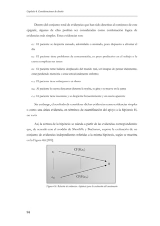 Capítulo 4. Consideraciones de diseño

Dentro del conjunto total de evidencias que han sido descritas al comienzo de este
epígrafe, algunas de ellas podrían ser consideradas como combinación lógica de
evidencias más simples. Estas evidencias son:
e1: El paciente se despierta cansado, adormilado o atontado, poco dispuesto a afrontar el
día
e5: El paciente tiene problemas de concentración, es poco productivo en el trabajo o le
cuesta completar sus tareas
e9: El paciente teme hallarse desplazado del mundo real, ser incapaz de pensar claramente,
estar perdiendo memoria o estar emocionalmente enfermo
e12: El paciente tiene sobrepeso o es obeso
e20: Al paciente le cuesta descansar durante la noche, se gira y se mueve en la cama
e22: El paciente tiene insomnio y se despierta frecuentemente y sin razón aparente

Sin embargo, el resultado de considerar dichas evidencias como evidencias simples
o como una única evidencia, en términos de cuantificación del apoyo a la hipótesis H,
no varía.
Así, la certeza de la hipótesis se calcula a partir de las evidencias correspondientes
que, de acuerdo con el modelo de Shortliffe y Buchanan, supone la evaluación de un
conjunto de evidencias independientes referidas a la misma hipótesis, según se muestra
en la Figura 4.6 [105].
e1

CF(H,e1)

H

e25

CF(H,e25)

Figura 4.6. Relación de evidnecias e hipótesis para la evaluación del cuestionario

94

 