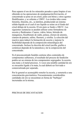 Para separar el oro de los minerales pesados o para limpiar el oro
obtenido en las operaciones de amalgamación/lixiviación, el
concentrado se pone en un crisol, junto con bórax y otros agentes
fluidificantes, y se calienta a 1200°
C. Los óxidos tales como
limonita, ilmenita, etc., se derriten, produciendo un sistema
sólido-líquido en el cual el oro líquido se reúne en el fondo del
crisol debajo de la escoria. El oro puro se funde a 1063°
C. Las
siguientes sustancias se pueden utilizar como formadoras de
escoria y fluidizantes: Cuarzo, vidrio, bórax, bióxido de
manganeso, bicarbonato de sodio, potasa, cloruro de amonio,
cianuro de potasio, salitre, fluoruro, y criolita. La elección del
reactivo para inducir la formación de escoria y mejorar la
fusibilidad depende de la composición mineralógica del
concentrado. Incluso la elección del crisol (arcilla, grafito o
cerámica) depende de la naturaleza y de la composición del
concentrado.
Si el preconcentrado fundido contiene altos contenidos de
componentes sulfurosos, el resultado del proceso de fundición
podría ser un sistema de tres componentes segregados: la escoria,
una mata y el metal precioso. A veces una notable cantidad de oro
se encuentra ligada a la mata, la cual deberá ser lixiviada o
comercializada por separado.
Por lo general es aconsejable remoler la escoria, y someterla a una
concentración gravimétrica. Frecuentemente considerables
cantidades de oro se encuentran en forma de "burbujas"
incrustadas en la misma.
PISCINAS DE DECANTACION
100
 