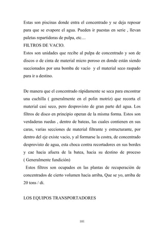 Estas son piscinas donde entra el concentrado y se deja reposar
para que se evapore el agua. Pueden ir puestas en serie , llevan
paletas repartidoras de pulpa, etc…
FILTROS DE VACIO.
Estos son unidades que recibe al pulpa de concentrado y son de
discos o de cinta de material micro poroso en donde están siendo
succionados por una bomba de vacío y el material seco raspado
para ir a destino.
De manera que el concentrado rápidamente se seca para encontrar
una cuchilla ( generalmente en el polin motriz) que recorta el
material casi seco, pero desprovisto de gran parte del agua. Los
filtros de disco en principio operan de la misma forma. Estos son
verdaderas ruedas , dentro de bateas, las cuales contienen en sus
caras, varias secciones de material filtrante y estructurante, por
dentro del eje existe vacio, y al formarse la costra, de concentrado
desprovisto de agua, esta choca contra recortadores en sus bordes
y cae hacia afuera de la batea, hacia su destino de proceso
( Generalmente fundición)
Estos filtros son ocupados en las plantas de recuperación de
concentrados de cierto volumen hacia arriba, Que se yo, arriba de
20 tons / di.
LOS EQUIPOS TRANSPORTADORES
101
 