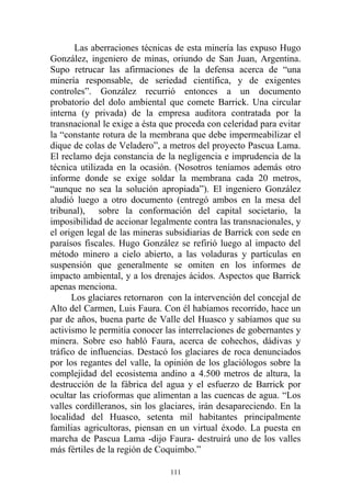 Las aberraciones técnicas de esta minería las expuso Hugo
González, ingeniero de minas, oriundo de San Juan, Argentina.
Supo retrucar las afirmaciones de la defensa acerca de “una
minería responsable, de seriedad científica, y de exigentes
controles”. González recurrió entonces a un documento
probatorio del dolo ambiental que comete Barrick. Una circular
interna (y privada) de la empresa auditora contratada por la
transnacional le exige a ésta que proceda con celeridad para evitar
la “constante rotura de la membrana que debe impermeabilizar el
dique de colas de Veladero”, a metros del proyecto Pascua Lama.
El reclamo deja constancia de la negligencia e imprudencia de la
técnica utilizada en la ocasión. (Nosotros teníamos además otro
informe donde se exige soldar la membrana cada 20 metros,
“aunque no sea la solución apropiada”). El ingeniero González
aludió luego a otro documento (entregó ambos en la mesa del
tribunal), sobre la conformación del capital societario, la
imposibilidad de accionar legalmente contra las transnacionales, y
el origen legal de las mineras subsidiarias de Barrick con sede en
paraísos fiscales. Hugo González se refirió luego al impacto del
método minero a cielo abierto, a las voladuras y partículas en
suspensión que generalmente se omiten en los informes de
impacto ambiental, y a los drenajes ácidos. Aspectos que Barrick
apenas menciona.
Los glaciares retornaron con la intervención del concejal de
Alto del Carmen, Luis Faura. Con él habíamos recorrido, hace un
par de años, buena parte de Valle del Huasco y sabíamos que su
activismo le permitía conocer las interrelaciones de gobernantes y
minera. Sobre eso habló Faura, acerca de cohechos, dádivas y
tráfico de influencias. Destacó los glaciares de roca denunciados
por los regantes del valle, la opinión de los glaciólogos sobre la
complejidad del ecosistema andino a 4.500 metros de altura, la
destrucción de la fábrica del agua y el esfuerzo de Barrick por
ocultar las crioformas que alimentan a las cuencas de agua. “Los
valles cordilleranos, sin los glaciares, irán desapareciendo. En la
localidad del Huasco, setenta mil habitantes principalmente
familias agricultoras, piensan en un virtual éxodo. La puesta en
marcha de Pascua Lama -dijo Faura- destruirá uno de los valles
más fértiles de la región de Coquimbo.”
111
 