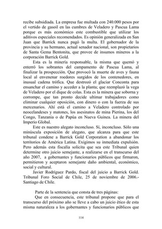 recibe subsidiada. La empresa fue multada con 240.000 pesos por
el vertido de gasoil en las cumbres de Veladero y Pascua Lama
porque es más económico este combustible que utilizar los
aditivos especiales recomendados. Es opinión generalizada en San
Juan que Barrick nunca pagó la multa. El gobernador de la
provincia y su hermano, actual senador nacional, son propietarios
de Santa Gema Bentonita, que provee de insumos mineros a la
corporación Barrick Gold.
Esta es la minería responsable, la misma que quemó y
enterró los sobrantes del campamento de Pascua Lama, al
finalizar la prospección. Que provocó la muerte de aves y fauna
local al envenenar roedores surgidos de los contenedores, en
inusual cadena trófica. Que destrozó el glaciar Conconta para
ensanchar el camino y acceder a la planta; que reemplazó la vega
de Veladero por el dique de colas. Esta es la minera que soborna y
corrompe, que tan pronto decide ultimar trabajadores como
eliminar cualquier oposición, con dinero o con la fuerza de sus
mercenarios. Ahí está el camino a Veladero controlado por
neocelandeses y matones, los asesinatos de mina Pierina, los del
Congo, Tanzania o de Papúa en Nueva Guinea. La minera del
Imperio Global.
Este es nuestro alegato inconcluso. Sí, inconcluso. Sólo una
minúscula exposición de alegato, que alcanza para que este
tribunal condene a Barrick Gold Corporation a abandonar los
territorios de América Latina. Exigimos su inmediata expulsión.
Pero además esta fiscalía solicita que sea este Tribunal quien
determine otro juicio semejante, a realizarse en el transcurso del
año 2007, a gobernantes y funcionarios públicos que firmaron,
permitieron y aceptaron semejante daño ambiental, económico,
social y cultural.
Javier Rodríguez Pardo, fiscal del juicio a Barrick Gold.
Tribunal Foro Social de Chile, 25 de noviembre de 2006.-
Santiago de Chile.
Parte de la sentencia que consta de tres páginas:
Que en consecuencia, este tribunal propone que para el
transcurso del próximo año se lleve a cabo un juicio ético de esta
misma naturaleza a los gobernantes y funcionarios públicos que
114
 