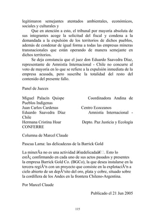 legitimaron semejantes atentados ambientales, económicos,
sociales y culturales y
Que en atención a esto, el tribunal por mayoría absoluta de
sus integrantes acoge la solicitud del fiscal y condena a la
demandada a la expulsión de los territorios de dichos pueblos,
además de condenar de igual forma a todas las empresas mineras
transnacionales que están operando de manera semejante en
dichos territorios.
Se deja constancia que el juez don Eduardo Saavedra Díaz,
representante de Amnistía Internacional - Chile no concurre al
voto de mayoría en lo que se refiere a la expulsión inmediata de la
empresa acusada, pero suscribe la totalidad del resto del
contenido del presente fallo.
Panel de Jueces
Miguel Palacín Quispe Coordinadora Andina de
Pueblos Indígenas
Juan Carlos Cardenas Centro Ecoceanos
Eduardo Saavedra Díaz Amnistía Internacional -
Chile
Hermana Cristina Hoar Depto. Paz Justicia y Ecología
CONFERRE
Columna de Marcel Claude
Pascua Lama: las delicadezas de la Barrick Gold
La minerÃa no es una actividad â€œdelicadaâ€. Esto lo
estÃ¡ confirmando en cada uno de sus actos pasados y presentes
la empresa Barrick Gold Co. (BGCo), la que desea instalarse en la
tercera regiÃ³n con un proyecto que consiste en la explotaciÃ³n a
cielo abierto de un depÃ³sito del oro, plata y cobre, situado sobre
la cordillera de los Andes en la frontera Chileno-Argentina.
Por Marcel Claude
Publicado el 21 Jun 2005
115
 