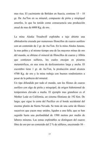 mas rica. El yacimiento de Boliden en Suecia, contiene 15 – 18
gr. De Au/Ton en su mineral, compuesto de pirita y mispíquel
amorfos, lo que ha tenido como consecuencia una producción
anual de mas de 6000 Kg. de oro.
La mina Alaska Treadwell explotaba a tajo abierto una
albitodiorita cruzada por numerosos filoncillos de cuarzo aurífero
con un contenido de 2 gr. de Au/Ton. En la mina Alaska Juneau,
la mas pobre y al mismo tiempo una de las mayores minas de oro
del mundo, se obtiene el mineral de filoncillos de cuarzo y Albita
que contienen sulfuros, los cuales encajan en pizarras
metamórficas, en una zona de deslizamientos larga y ancha. El
escombro tiene 1 gr. de Au/Ton, la producción anual alcanza
4700 Kg. de oro y la mina trabaja con buenos rendimientos a
pesar de la pobreza del mineral.
Un tipo difundido por todo el mundo, son los filones de cuarzo
aurífero con algo de pirita y misquipel, de origen hidrotermal de
temperatura elevada a media. El ejemplo mas grandioso es el
Mother Lode en California, un sistema filoniano de 192 Km. De
largo, que sigue la costa del Pacifico en el borde accidental del
enorme plutón de Sierra Nevada. Se trata de una serie de filones
sucesivos que yacen muy unidos, ligados a una falla, que se han
seguido hasta una profundidad de 1500 metros por medio de
labores mineras. Las zonas explotables se distinguen del cuarzo
libre de oro por un contenido del 2 % de súlfuros, encerrando 10 –
13
 