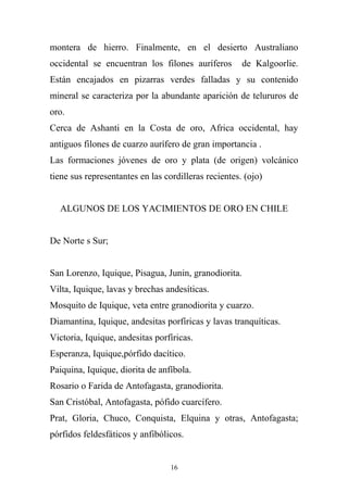 montera de hierro. Finalmente, en el desierto Australiano
occidental se encuentran los filones auríferos de Kalgoorlie.
Están encajados en pizarras verdes falladas y su contenido
mineral se caracteriza por la abundante aparición de telururos de
oro.
Cerca de Ashanti en la Costa de oro, Africa occidental, hay
antiguos filones de cuarzo aurífero de gran importancia .
Las formaciones jóvenes de oro y plata (de origen) volcánico
tiene sus representantes en las cordilleras recientes. (ojo)
ALGUNOS DE LOS YACIMIENTOS DE ORO EN CHILE
De Norte s Sur;
San Lorenzo, Iquique, Pisagua, Junin, granodiorita.
Vilta, Iquique, lavas y brechas andesíticas.
Mosquito de Iquique, veta entre granodiorita y cuarzo.
Diamantina, Iquique, andesitas porfíricas y lavas tranquíticas.
Victoria, Iquique, andesitas porfíricas.
Esperanza, Iquique,pórfido dacítico.
Paiquina, Iquique, diorita de anfíbola.
Rosario o Farida de Antofagasta, granodiorita.
San Cristóbal, Antofagasta, pófido cuarcífero.
Prat, Gloria, Chuco, Conquista, Elquina y otras, Antofagasta;
pórfidos feldesfáticos y anfibólicos.
16
 