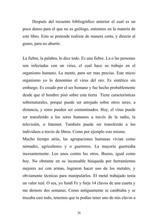 Después del recuento bibliográfico anterior el cual es un
poco denso para el que no es geólogo, entramos en la materia de
este libro. Esto se pretende realizar de manera corta, y directo al
grano, para no aburrir.
La fiebre, la palabra, lo dice todo. Es una fiebre. La o las personas
son infectadas con un virus, el cual hace su trabajo en el
organismo humano. La mente, para ser mas preciso. Este micro
organismo yo lo denomino el virus del oro. Es sintético sin
embargo. Es creado por el ser humano y fue hecho probablemente
desde que el hombre pisó sobre esta tierra Tiene características
sobrenaturales, porque puede ser arrojado sobre otros seres, a
distancia, y estos pueden ser contaminados. Hoy, el virus puede
ser transferido a los seres humanos a través de la radio, la
televisión, o Internet. También puede ser transferido a los
individuos a través de libros. Como por ejemplo este mismo.
Mucho tiempo atrás, las agrupaciones humanas vivían como
nómades, agricultores y o guerreros. La mayoría guerreaba
incesantemente. Los unos contra los otros. Bueno, igual como
hoy. No obstante en su incansable búsqueda por herramientas
mejores así con armas, lograron hacer uso de los metales, y
obviamente técnicas para manipularlos. El metal trabajado tenia
un valor real. O sea, yo fundí Fe y forje 14 clavos de una cuarta y
me demore dos semanas. Como antiguamente se cambiaba y se
trucaba casi todo, tenemos que tu podías tener uno de mis clavos a
26
 