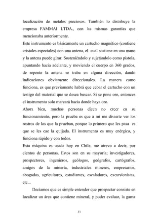 localización de metales preciosos. También lo distribuye la
empresa FAMMAI LTDA., con las mismas garantías que
mencionaba anteriormente.
Este instrumento es básicamente un cartucho magnético (contiene
cristales especiales) con una antena, el cual sostiene en una mano
y la antena puede girar. Sosteniéndolo y sujetándolo como pistola,
apuntando hacia adelante, y moviendo el cuerpo en 360 grados,
de repente la antena se traba en alguna dirección, dando
indicaciones obviamente direccionales. La manera como
funciona, es que previamente habrá que cebar el cartucho con un
testigo del material que se desea buscar. Si se pone oro, entonces
el instrumento solo marcará hacia donde haya oro.
Ahora bien, muchas personas dicen no creer en su
funcionamiento, pero la prueba es que a mi me divierte ver los
rostros de los que la prueban, porque lo primero que les pasa es
que se les cae la quijada. El instrumento es muy enérgico, y
funciona rápido y con todos.
Esta máquina es usada hoy en Chile, me atrevo a decir, por
cientos de personas. Estos son en su mayoría; investigadores,
prospectores, ingenieros, geólogos, geógrafos, cartógrafos,
amigos de la minería, industriales mineros, empresarios,
abogados, agricultores, estudiantes, escaladores, excursionistas,
etc...
Decíamos que es simple entender que prospectar consiste en
localizar un área que contiene mineral, y poder evaluar, la gama
33
 