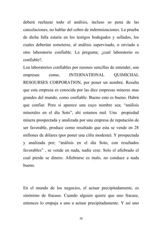 deberá rechazar todo el análisis, incluso so pena de las
cancelaciones, no hablar del cobro de indemnizaciones. La prueba
de dicha falla estaría en los testigos bodegados y sellados, los
cuales deberían someterse, al análisis supervisado, o enviado a
otro laboratorio confiable. La pregunta; ¿cual laboratorio es
confiable?.
Loa laboratorios confiables por razones sencillas de entender, son
empresas como, INTERNATIONAL QUIMICHAL
RESOURSES CORPORATION, por poner un nombre. Resulta
que esta empresa es conocida por las diez empresas mineras mas
grandes del mundo, como confiable. Bueno esto es bueno. Habrá
que confiar. Pero si aparece una cuyo nombre sea; “análisis
minerales en el día Soto”, ahi estamos mal. Una propiedad
minera prospectada y analizada por una empresa de reputación de
ser favorable, produce como resultado que esta se vende en 28
millones de dólares (por poner una cifra modesta). Y prospectada
y analizada por; “análisis en el día Soto, con resultados
favorables” , se vende en nada, nadie cree. Solo el afiebrado el
cual pierde se dinero. Afiebrarse es malo, no conduce a nada
bueno.
En el mundo de los negocios, el actuar precipitadamente, es
sinónimo de fracaso. Cuando alguien quiere que uno fracase,
entonces lo empuja a uno a actuar precipitadamente. Y así uno
38
 