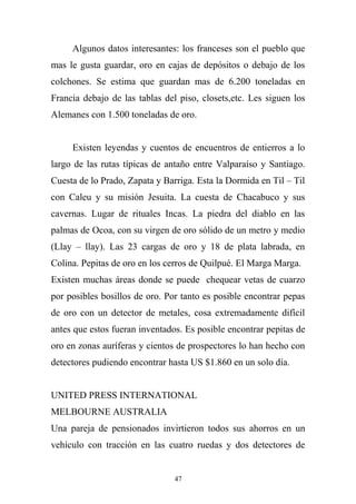 Algunos datos interesantes: los franceses son el pueblo que
mas le gusta guardar, oro en cajas de depósitos o debajo de los
colchones. Se estima que guardan mas de 6.200 toneladas en
Francia debajo de las tablas del piso, closets,etc. Les siguen los
Alemanes con 1.500 toneladas de oro.
Existen leyendas y cuentos de encuentros de entierros a lo
largo de las rutas típicas de antaño entre Valparaíso y Santiago.
Cuesta de lo Prado, Zapata y Barriga. Esta la Dormida en Til – Til
con Caleu y su misión Jesuita. La cuesta de Chacabuco y sus
cavernas. Lugar de rituales Incas. La piedra del diablo en las
palmas de Ocoa, con su virgen de oro sólido de un metro y medio
(Llay – llay). Las 23 cargas de oro y 18 de plata labrada, en
Colina. Pepitas de oro en los cerros de Quilpué. El Marga Marga.
Existen muchas áreas donde se puede chequear vetas de cuarzo
por posibles bosillos de oro. Por tanto es posible encontrar pepas
de oro con un detector de metales, cosa extremadamente difícil
antes que estos fueran inventados. Es posible encontrar pepitas de
oro en zonas auríferas y cientos de prospectores lo han hecho con
detectores pudiendo encontrar hasta US $1.860 en un solo día.
UNITED PRESS INTERNATIONAL
MELBOURNE AUSTRALIA
Una pareja de pensionados invirtieron todos sus ahorros en un
vehículo con tracción en las cuatro ruedas y dos detectores de
47
 
