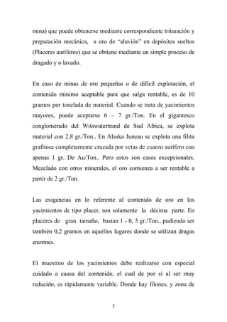 mina) que puede obtenerse mediante correspondiente trituración y
preparación mecánica, u oro de “aluvión” en depósitos sueltos
(Placeres auríferos) que se obtiene mediante un simple proceso de
dragado y o lavado.
En caso de minas de oro pequeñas o de difícil explotación, el
contenido mínimo aceptable para que salga rentable, es de 10
gramos por tonelada de material. Cuando se trata de yacimientos
mayores, puede aceptarse 6 – 7 gr./Ton. En el gigantesco
conglomerado del Witswatertrand de Sud Africa, se explota
material con 2,8 gr./Ton.. En Alaska Juneau se explota una filita
grafitosa completamente cruzada por vetas de cuarzo aurífero con
apenas 1 gr. De Au/Ton.. Pero estos son casos excepcionales.
Mezclado con otros minerales, el oro comienza a ser rentable a
partir de 2 gr./Ton.
Las exigencias en lo referente al contenido de oro en los
yacimientos de tipo placer, son solamente la décima parte. En
placeres de gran tamaño, bastan 1 - 0, 5 gr./Ton., pudiendo ser
también 0,2 gramos en aquellos lugares donde se utilizan dragas
enormes.
El muestreo de los yacimientos debe realizarse con especial
cuidado a causa del contenido, el cual de por sí al ser muy
reducido, es rápidamente variable. Donde hay filones, y zona de
5
 