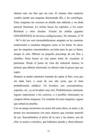 obtener mas oro fino que sin esta. El sistema ultra moderno
vendría siendo una maquina denominada JIG, y las centrifugas.
Estas maquinas las veremos en detalle mas adelante y sin duda
parecen funcionar. Lo mismo hacen los espirales, y los conos
Reinhard y otros diseños. Existen las challas gigantes
(GOLDGENIES) de diversas configuraciones. No obstante, el 70
– 90 % del oro será irremediablemente atrapado en las canaletas
tradicionales o canaletas húngaras como se les llama. Es decir,
que las maquinas concentradoras servirían para lo que se llama,
atrapar la cola. Obtener un pequeño porcentaje de oro fino y
ultrafino. Sería bueno en este punto tratar de visualizar el
panorama. Desde el punto de vista del industrial minero, lo
primero que debería interezarle, es obtiene todo el grueso que sea
capaz.
Después se podrá entretener tratando de captar el fino, cosa que
sin duda hará, a costa de una alta costa, que lo hará
probablemente maldecir. Un lavadero, con concentradoras,
espirales, etc. ,es un lavadero muy raro. Probablemente solamente
lograra impresionar a los curiosos, o a posibles interesados en
comprar dichas maquinas. Un vendedor de estas maquinas, seguro
que cebará las pruebas.
Con un amigo recorrimos un sector del norte chico, en moto, y de
pronto nos encontramos con unos mineros que extraían material
de oro. Seacudiéndose el polvo de la cara y las manos, uno de
ellos se acerco a nosotros, que habíamos parado y observábamos
52
 