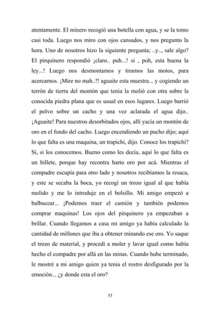 atentamente. El minero recogió una botella con agua, y se la tomo
casi toda. Luego nos miro con ojos cansados, y nos pregunto la
hora. Uno de nosotros hizo la siguiente pregunta; ..y.., sale algo?
El pirquinero respondió ¡claro.. puh...! si , poh, esta buena la
ley...! Luego nos desmontamos y tiramos las motos, para
acercarnos. ¡Mire no mah..!! aguaite esta muestra... y cogiendo un
terrón de tierra del montón que tenia la molió con otra sobre la
conocida piedra plana que es usual en esos lugares. Luego barrió
el polvo sobre un cacho y una vez aclarada el agua dijo..
¡Aguaite! Para nuestros desorbitados ojos, allí yacía un montón de
oro en el fondo del cacho. Luego encendiendo un pucho dijo; aquí
lo que falta es una maquina, un trapichi, dijo. Conoce los trapichi?
Si, si los conocemos. Bueno como les decía, aquí lo que falta es
un billete, porque hay recontra harto oro por acá. Mientras el
compadre escupía para otro lado y nosotros recibíamos la resaca,
y este se secaba la boca, yo recogí un trozo igual al que había
molido y me lo introduje en el bolsillo. Mi amigo empezó a
balbucear... ¡Podemos traer el camión y también podemos
comprar maquinas! Los ojos del pirquinero ya empezaban a
brillar. Cuando llegamos a casa mi amigo ya había calculado la
cantidad de millones que iba a obtener minando ese oro. Yo saque
el trozo de material, y procedí a moler y lavar igual como había
hecho el compadre por allá en las minas. Cuando hube terminado,
le mostré a mi amigo quien ya tenia el rostro desfigurado por la
emoción... ¿y donde esta el oro?
53
 