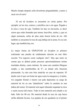 Mucho tiempo después solía divertirme preguntándole; ¡vamos a
sacar oro al cerro!
El oro de lavadero se encuentra en varias partes. Por
ejemplo; en los ríos, esteros y esterillos con o sin agua. Pegado a
la circa o roca de caja. También los hay en elevación, es decir
cerros que están formados por arenas, huevillos, suelos, y que en
algún momento, miles de años atrás fueron lecho de río. Allí
también se encuentra la roca de caja debajo de la arena. Es en este
lugar, que también hay oro.
La mejor forma de EXPLOTAR en lavadero es primero
realizando una prueba de rendimiento descrita en este libro
sección “Un negocio como cualquier otro”. Hay que tener en
cuenta que se deberá poder procesar aproximadamente treinta
toneladas diarias, como mínimo. Se usara una canaleta Húngara
simple, y dos motobombas de 4”, en donde solo funciona
pitoneando. La otra seta lista stand-by en caso de repuesto. El
dueño será el que con botas de agua usara la manguera y el pitón.
Un cargador frontal o tractor con pala depositara su carga de
material de río en una “plataforma” sobre la canaleta en una
ladera del estero. El material será aquel obtenido raspando la circa
o suelo rocoso del estero. Todo el otro material será echado a un
lado. Solo los 80 cm. De material desde la roca de caja hacia
arriba deberán lavarse. Las pepitas de oro quedaran en el primer
54
 