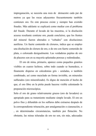 impreganación, se necesita una roza de demuestre cada par de
metros ya que las rocas adyacentes frecuentemente también
contienen oro. En este proceso existe y siempre han existido
fraudes. Más adelante se explicará como mediar con el problema
del fraude. Durante el lavado de las muestras, si la disolución
acuosa resultante contiene oro, puede concluirse, que los frentes
del mineral fueron alterados o “cebados” con disoluciones
auríferas. Un fuerte contenido de cloruros, indica que se empleo
una disolución de cloruro de oro, o de oro con fuerte contenido de
plata, o coloreado desigualmente. Las verdaderas pepitas de oro
de placeres son en su mayoría aplastadas porosas y redondeadas.
El oro de mina, primario, aparece como pequeños granitos
visibles en cuarzo lechoso, sobre todo cuando se humedece, o
finamente disperso en calcedonias gris - azuladas, o también
combinado, así como mezclado en forma invisible, en minerales
sulfurados (oro mineralizado). Es digno de mención el hecho de
que, el oro libre en la pirita puede hacerse visible calentando la
preparación microscópica.
Solo el oro de grano relativamente grueso (oro de lavadero) es
apropiado para su tratamiento mediante simple lavado. El oro en
polvo fino y difundido en los sulfuros debe extraerse después de
la correspondiente trituración, por amalgamación o cianuración, o
, en determinadas circunstancias, también por flotación. No
obstante, las minas teluradas de oro no son, sin más, adecuadas
6
 