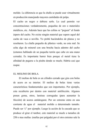 molido. La diferencia es que la challa se puede usar virtualmente
en producción manejando mayores cantidades de pulpa.
El cacho en negro o debiera serlo. Lo cual permite ver
concentraciones verdaderamente, pequeñas de oro o materiales
metálicos, etc. Además hace que las colitas se “peguen” al fondo
áspero del cacho. No existe ningún material que supere aquel del
cacho de vaca o novillo. Yo probé haciéndolos de plansa y no
resultaron. La challa pequeña de plástico verde, no esta mal. Se
echa algo de mineral con una brocha hacia adentro del cacho
(estamos hablando de un pequeño terrón que cabe en una mano
cerrada). Es importante barrer bien porque el metal tiene la
afinidad de pegarse a la piedra donde se muele. Habría casi que
raspar.
EL MOLINO DE BOLA.
El molino de bola es un cilindro cerrado que gira con bolas
de acero en su interior. El molino de bolas tiene varias
características fundamentales que son importantes. Por ejemplo,
esta recubierto por dentro con material antifricción. Algunos
ponen goma, otros, laminas corrugadas (para aumentar la
fricción) de aceros antidesgaste. Por un extremo entra en una
corriente de agua el material molido a determinado tamaño.
Puede ser ¼” por ejemplo. Luego la acción de la cascada que se
produce al girar el tambor, este material se muele a tamaños de
250 o mas mallas. (mallas por pulgada) por el otro extremo sale la
62
 