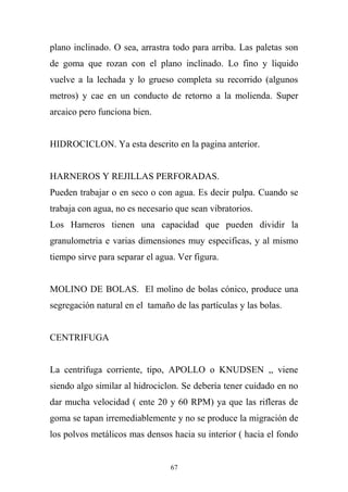 plano inclinado. O sea, arrastra todo para arriba. Las paletas son
de goma que rozan con el plano inclinado. Lo fino y liquido
vuelve a la lechada y lo grueso completa su recorrido (algunos
metros) y cae en un conducto de retorno a la molienda. Super
arcaico pero funciona bien.
HIDROCICLON. Ya esta descrito en la pagina anterior.
HARNEROS Y REJILLAS PERFORADAS.
Pueden trabajar o en seco o con agua. Es decir pulpa. Cuando se
trabaja con agua, no es necesario que sean vibratorios.
Los Harneros tienen una capacidad que pueden dividir la
granulometria e varias dimensiones muy especificas, y al mismo
tiempo sirve para separar el agua. Ver figura.
MOLINO DE BOLAS. El molino de bolas cónico, produce una
segregación natural en el tamaño de las partículas y las bolas.
CENTRIFUGA
La centrifuga corriente, tipo, APOLLO o KNUDSEN ,, viene
siendo algo similar al hidrociclon. Se debería tener cuidado en no
dar mucha velocidad ( ente 20 y 60 RPM) ya que las rifleras de
goma se tapan irremediablemente y no se produce la migración de
los polvos metálicos mas densos hacia su interior ( hacia el fondo
67
 