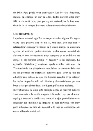 de éxito. Pero puedo estar equivocado. Las he visto funcionar,
incluso he operado un par de ellas. Todos parecen estar muy
felices por un tiempo, pero por alguna razón dejan de funcionar
después de un tiempo. Para esto sobran razones de toda índole.
LOS TROMMELS
La palabra trommel significa tarro que revuelve al girar. En ingles
existe otra palabra que es un SCRUBBER que significa “
refregadora”. Estas revolvedoras se h usado mucho. Se usan para
ayudar al material preferentemente suelto como material de
aluvion, el cual se encuentra muy compacto y en definitiva, en
donde el oro laminar estaría “ pegado “ a las areniscas. La
agitación hidráulica y mecánica ayuda a soltar este oro. Un
Trommel sería por ejemplo una mezcladora de cemento. Solo que
en los procesos de materiales auríferos para lavar se usa un
cilindros con paletas incluso con bolones grandes en su interior
los cuales no pueden salir del cilindro, y el material entra por una
boca y sale por el otro lado. Ver figura gráfica mas adelante.
Inevitablemente se usara esta maquina donde el material aurífero
vaya asociado a la arcilla mojada o húmeda. Hay que destacar
aquí que cuando la arcilla esta seca, el mejor procedimiento es
disgregar con molinillo de impacto el cual pulveriza con muy
poco esfuerzo este tipo de material y lo deja en condiciones de
entrar al lavado tradicional.
69
 