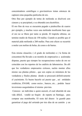 concentradores centrífugos o gravimetricos tratan entonces de
capturar estas pequeñas partículas de oro.
Otro fino por ejemplo de tortas de molienda se disolverá con
cianuro y se precipitará, o se obtendrá con electrólisis.
El oro fino de roca se encuentra pegado a piedrecillas de cuarzo
por ejemplo, y muchas veces una molienda insuficente hace que
el oro no se libere por tanto se pierde. El trapiche obtiene, un
termino medio de fineza de 150 mallas. Cuando es posible que el
material pida molienda a 260 mallas. Para este efecto se recurrirá
a moler con molino de bolas, de conos o de barras.
Esta misma situación; ( el grado de molienda) o ( la forma de
concentrar) Ha llevado a un montón de empresarios a acaloradas
disputas, puesto que siempre las recuperaciones reales de oro no
coinciden con los reportes de los análisis de laboratorios. De allí
que los verdaderos empresarios exitosos, suelen montar ellos
mismo sus plantas pilotos , que son copias en miniatura de las
verdaderas y finales plantas donde se procesará definitivamente
el yacimiento. Es bueno hacerlo así puesto que , así entidades
crediticias, ENAMI, como socios , bancos, etc… podrán hacer
inversiones asegurándose el retorno previsto.
Conozco un individuo a quien asesoré, el cual aburrido de una
vida dificil, vendió un furgón de reparto en Santiago, para
comprar una motobomba. El resto del dinero lo guardó para
garantizar el pago del arriendo por tres días de un camión y un
74
 