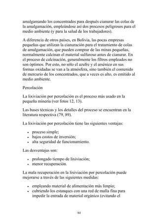amalgamando los concentrados para después cianurar las colas de
la amalgamación, empleándose así dos procesos peligrosos para el
medio ambiente (y para la salud de los trabajadores).
A diferencia de otros países, en Bolivia, las pocas empresas
pequeñas que utilizan la cianuración para el tratamiento de colas
de amalgamación, que pueden comprar de las minas pequeñas,
normalmente calcinan el material sulfuroso antes de cianurar. En
el proceso de calcinación, generalmente los filtros empleados no
son óptimos. Por esto, no sólo el azufre y el arsénico en sus
formas oxidadas se van a la atmósfera, sino también el contenido
de mercurio de los concentrados, que a veces es alto, es emitido al
medio ambiente.
Percolación
La lixiviación por percolación es el proceso más usado en la
pequeña minería (ver fotos 12, 13).
Las bases técnicas y los detalles del proceso se encuentran en la
literatura respectiva (79, 89).
La lixiviación por percolación tiene las siguientes ventajas:
• proceso simple;
• bajos costos de inversión;
• alta seguridad de funcionamiento.
Las desventajas son:
• prolongado tiempo de lixiviación;
• menor recuperación.
La mala recuperación en la lixiviación por percolación puede
mejorarse a través de las siguientes medidas:
• empleando material de alimentación más limpio;
• cubriendo los estanques con una red de malla fina para
impedir la entrada de material orgánico (evitando el
84
 