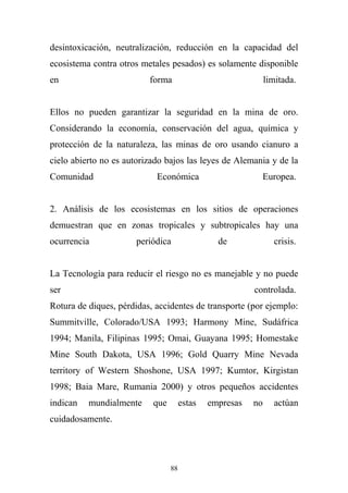desintoxicación, neutralización, reducción en la capacidad del
ecosistema contra otros metales pesados) es solamente disponible
en forma limitada.
Ellos no pueden garantizar la seguridad en la mina de oro.
Considerando la economía, conservación del agua, química y
protección de la naturaleza, las minas de oro usando cianuro a
cielo abierto no es autorizado bajos las leyes de Alemania y de la
Comunidad Económica Europea.
2. Análisis de los ecosistemas en los sitios de operaciones
demuestran que en zonas tropicales y subtropicales hay una
ocurrencia periódica de crisis.
La Tecnología para reducir el riesgo no es manejable y no puede
ser controlada.
Rotura de diques, pérdidas, accidentes de transporte (por ejemplo:
Summitville, Colorado/USA 1993; Harmony Mine, Sudáfrica
1994; Manila, Filipinas 1995; Omai, Guayana 1995; Homestake
Mine South Dakota, USA 1996; Gold Quarry Mine Nevada
territory of Western Shoshone, USA 1997; Kumtor, Kirgistan
1998; Baia Mare, Rumania 2000) y otros pequeños accidentes
indican mundialmente que estas empresas no actúan
cuidadosamente.
88
 