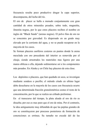 frecuencia resulta poco productivo dragar la capa superior,
descompuesta, del lecho del río.
El oro de placer se halla a menudo conjuntamente con gran
cantidad de otros minerales pesados, sobre todo, magnetita,
ilmenita negras, por lo que estos placeres reciben el nombre en
ingles de “Black Sands” (arenas negras). El polvo fino de oro no
se concentra por gravedad: Es dispersado en un grado muy
elevado por la corriente del agua, y no se puede recuperar en la
mayoría de los casos.
Se forman placeres auríferos costeros en puntos donde la arena
mezclada con oro procedente del interior es removida por el
oleaje, siendo arrastrados los materiales mas ligeros por una
marea oblicua a ella, dejando sedimentarse así a los componentes
más pesados. En Alaska y en Chile hay placeres de esta clase.
Los depósitos o placeres, que han quedado en seco, se investigan
mediante sondeos o pocillo; el método citado en ultimo lugar
debe desecharse en la mayoría de los casos con frecuencia ocurre
que una determinada fracción granulométrica costee el resto de la
concentración, por lo que se realiza un cribado preliminar.
En el transcurso del tiempo, la plata aleada al oro de río es
disuelta; por eso es mas puro que el oro de mina. Por el contrario,
la idea antiguamente muy difundida de que las pepitas grandes de
oro se constituyeron por procesos posteriores de formación de
concreciones es errónea. Su tamaño no excede del de las
9
 
