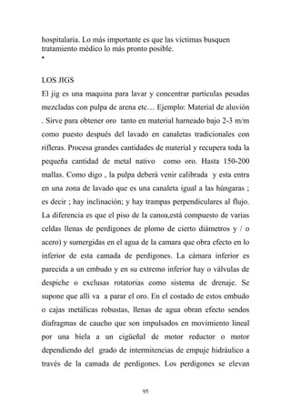 hospitalaria. Lo más importante es que las víctimas busquen
tratamiento médico lo más pronto posible.
•
LOS JIGS
El jig es una maquina para lavar y concentrar partículas pesadas
mezcladas con pulpa de arena etc… Ejemplo: Material de aluvión
. Sirve para obtener oro tanto en material harneado bajo 2-3 m/m
como puesto después del lavado en canaletas tradicionales con
rifleras. Procesa grandes cantidades de material y recupera toda la
pequeña cantidad de metal nativo como oro. Hasta 150-200
mallas. Como digo , la pulpa deberá venir calibrada y esta entra
en una zona de lavado que es una canaleta igual a las húngaras ;
es decir ; hay inclinación; y hay trampas perpendiculares al flujo.
La diferencia es que el piso de la canoa,está compuesto de varias
celdas llenas de perdigones de plomo de cierto diámetros y / o
acero) y sumergidas en el agua de la camara que obra efecto en lo
inferior de esta camada de perdigones. La cámara inferior es
parecida a un embudo y en su extremo inferior hay o válvulas de
despiche o exclusas rotatorias como sistema de drenaje. Se
supone que allí va a parar el oro. En el costado de estos embudo
o cajas metálicas robustas, llenas de agua obran efecto sendos
diafragmas de caucho que son impulsados en movimiento lineal
por una biela a un cigüeñal de motor reductor o motor
dependiendo del grado de intermitencias de empuje hidráulico a
través de la camada de perdigones. Los perdigones se elevan
95
 