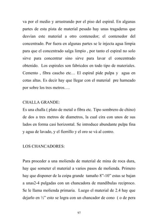va por el medio y arrastrando por el piso del espiral. En algunas
partes de esta pista de material pesado hay unas tragaderas que
desvían este material a otro contenedor; el contenedor del
concentrado. Por fuera en algunas partes se le injecta agua limpia
para que el concentrado salga limpio , por tanto el espiral no solo
sirve para concentrar sino sirve para lavar el concentrado
obtenido. Los espirales son fabricdos en todo tipo de materiales.
Cemento , fibra caucho etc… El espiral pide pulpa y agua en
cotas altas. Es decir hay que llegar con el material pre harneado
por sobre los tres metros….
CHALLA GRANDE:
Es una challa ( plato de metal o fibra etc. Tipo sombrero de chino)
de dos a tres metros de diametros, la cual cira con unos de sus
lados en forma casi horizontal. Se introduce abundante pulpa fina
y agua de lavado, y el fierrillo y el oro se vá al centro.
LOS CHANCADORES:
Para proceder a una molienda de material de mina de roca dura,
hay que someter el material a varios pasos de molienda. Primero
hay que disponer de la coipa grande tamaño 8”-10” estas se bajan
a unas2-4 pulgadas con un chancadora de mandíbulas reciproco.
Se le llama molienda primaria. Luego el material de 2.4 hay que
dejarlo en ½” esto se logra con un chancador de cono ( o de pera
97
 