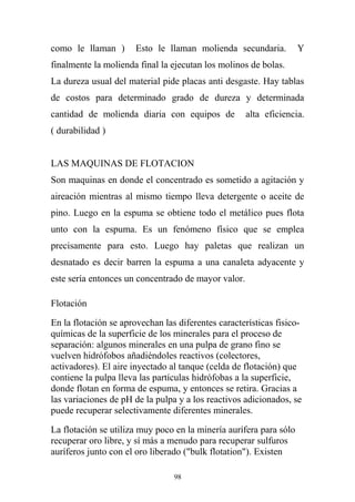 como le llaman ) Esto le llaman molienda secundaria. Y
finalmente la molienda final la ejecutan los molinos de bolas.
La dureza usual del material pide placas anti desgaste. Hay tablas
de costos para determinado grado de dureza y determinada
cantidad de molienda diaria con equipos de alta eficiencia.
( durabilidad )
LAS MAQUINAS DE FLOTACION
Son maquinas en donde el concentrado es sometido a agitación y
aireación mientras al mismo tiempo lleva detergente o aceite de
pino. Luego en la espuma se obtiene todo el metálico pues flota
unto con la espuma. Es un fenómeno físico que se emplea
precisamente para esto. Luego hay paletas que realizan un
desnatado es decir barren la espuma a una canaleta adyacente y
este sería entonces un concentrado de mayor valor.
Flotación
En la flotación se aprovechan las diferentes características fisico-
químicas de la superficie de los minerales para el proceso de
separación: algunos minerales en una pulpa de grano fino se
vuelven hidrófobos añadiéndoles reactivos (colectores,
activadores). El aire inyectado al tanque (celda de flotación) que
contiene la pulpa lleva las partículas hidrófobas a la superficie,
donde flotan en forma de espuma, y entonces se retira. Gracias a
las variaciones de pH de la pulpa y a los reactivos adicionados, se
puede recuperar selectivamente diferentes minerales.
La flotación se utiliza muy poco en la minería aurífera para sólo
recuperar oro libre, y sí más a menudo para recuperar sulfuros
auríferos junto con el oro liberado ("bulk flotation"). Existen
98
 