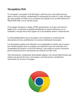 Navegadores Web

Un navegador o navegador web (del inglés, web browser) es una aplicación que
opera a través de Internet, interpretando la información de archivos y sitios web para
que estos puedan ser leídos (ya se encuentre ésta alojada en un servidor dentro de la
World Wide Web o en un servidor local).


El navegador interpreta el código, HTML generalmente, en el que está escrita la
página web y lo presenta en pantalla permitiendo al usuario interactuar con su
contenido y navegar hacia otros lugares de la red mediante enlaces o hipervínculos.


La funcionalidad básica de un navegador web es permitir la visualización de
documentos de texto, posiblemente con recursos multimedia incrustados.

Los documentos pueden estar ubicados en la computadora en donde está el usuario,
pero también pueden estar en cualquier otro dispositivo que esté conectado en la
computadora del usuario o a través de Internet, y que tenga los recursos necesarios
para la transmisión de los documentos (un software servidor web).

Tales documentos, comúnmente denominados páginas web, poseen hipervínculos que
enlazan una porción de texto o una imagen a otro documento, normalmente
relacionado con el texto o la imagen.
 