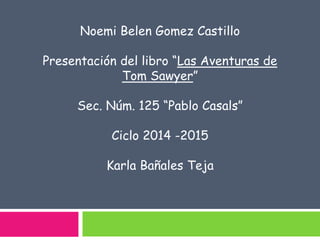 Noemi Belen Gomez Castillo 
Presentación del libro “Las Aventuras de 
Tom Sawyer” 
Sec. Núm. 125 “Pablo Casals” 
Ciclo 2014 -2015 
Karla Bañales Teja 
 
