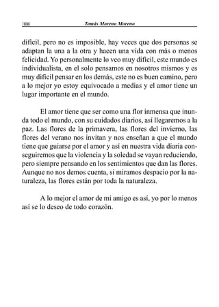 Tomás Moreno Moreno106
difícil, pero no es imposible, hay veces que dos personas se
adaptan la una a la otra y hacen una vida con más o menos
felicidad. Yo personalmente lo veo muy difícil, este mundo es
individualista, en el solo pensamos en nosotros mismos y es
muy difícil pensar en los demás, este no es buen camino, pero
a lo mejor yo estoy equivocado a medias y el amor tiene un
lugar importante en el mundo.
El amor tiene que ser como una flor inmensa que inun-
da todo el mundo, con su cuidados diarios, así llegaremos a la
paz. Las flores de la primavera, las flores del invierno, las
flores del verano nos invitan y nos enseñan a que el mundo
tiene que guiarse por el amor y así en nuestra vida diaria con-
seguiremos que la violencia y la soledad se vayan reduciendo,
pero siempre pensando en los sentimientos que dan las flores.
Aunque no nos demos cuenta, si miramos despacio por la na-
turaleza, las flores están por toda la naturaleza.
A lo mejor el amor de mi amigo es así, yo por lo menos
así se lo deseo de todo corazón.
 