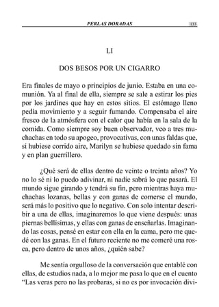 PERLAS DORADAS 133
LI
DOS BESOS POR UN CIGARRO
Era finales de mayo o principios de junio. Estaba en una co-
munión. Ya al final de ella, siempre se sale a estirar los pies
por los jardines que hay en estos sitios. El estómago lleno
pedía movimiento y a seguir fumando. Compensaba el aire
fresco de la atmósfera con el calor que había en la sala de la
comida. Como siempre soy buen observador, veo a tres mu-
chachas en todo su apogeo, provocativas, con unas faldas que,
si hubiese corrido aire, Marilyn se hubiese quedado sin fama
y en plan guerrillero.
¿Qué será de ellas dentro de veinte o treinta años? Yo
no lo sé ni lo puedo adivinar, ni nadie sabrá lo que pasará. El
mundo sigue girando y tendrá su fin, pero mientras haya mu-
chachas lozanas, bellas y con ganas de comerse el mundo,
será más lo positivo que lo negativo. Con solo intentar descri-
bir a una de ellas, imaginaremos lo que viene después: unas
piernas bellísimas, y ellas con ganas de enseñarlas. Imaginan-
do las cosas, pensé en estar con ella en la cama, pero me que-
dé con las ganas. En el futuro reciente no me comeré una ros-
ca, pero dentro de unos años, ¿quién sabe?
Me sentía orgulloso de la conversación que entablé con
ellas, de estudios nada, a lo mejor me pasa lo que en el cuento
“Las veras pero no las probaras, si no es por invocación divi-
 