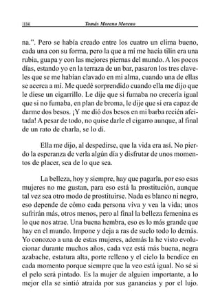 Tomás Moreno Moreno134
na.”. Pero se había creado entre los cuatro un clima bueno,
cada una con su forma, pero la que a mí me hacía tilín era una
rubia, guapa y con las mejores piernas del mundo.Alos pocos
días, estando yo en la terraza de un bar, pasaron los tres clave-
les que se me habían clavado en mi alma, cuando una de ellas
se acerca a mí. Me quedé sorprendido cuando ella me dijo que
le diese un cigarrillo. Le dije que si fumaba no crecería igual
que si no fumaba, en plan de broma, le dije que si era capaz de
darme dos besos. ¡Y me dió dos besos en mi barba recién afei-
tada!Apesar de todo, no quise darle el cigarro aunque, al final
de un rato de charla, se lo di.
Ella me dijo, al despedirse, que la vida era así. No pier-
do la esperanza de verla algún día y disfrutar de unos momen-
tos de placer, sea de lo que sea.
La belleza, hoy y siempre, hay que pagarla, por eso esas
mujeres no me gustan, para eso está la prostitución, aunque
tal vez sea otro modo de prostituirse. Nada es blanco ni negro,
eso depende de cómo cada persona viva y vea la vida; unos
sufrirán más, otros menos, pero al final la belleza femenina es
lo que nos atrae. Una buena hembra, eso es lo más grande que
hay en el mundo. Impone y deja a ras de suelo todo lo demás.
Yo conozco a una de estas mujeres, además la he visto evolu-
cionar durante muchos años, cada vez está más buena, negra
azabache, estatura alta, porte relleno y el cielo la bendice en
cada momento porque siempre que la veo está igual. No sé si
el pelo será pintado. Es la mujer de alguien importante, a lo
mejor ella se sintió atraída por sus ganancias y por el lujo.
 
