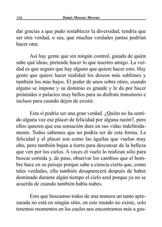 Tomás Moreno Moreno174
dar gracias a que pudo restablecer la diversidad, tendría que
ser otra verdad, o sea, que muchas verdades juntas podrían
hacer otra.
Así hay gente que sin ningún control, guiada de quién
sabe qué ideas, pretende hacer lo que nuestro amigo. La ver-
dad es que seguro que hay alguno que quiere hacer esto. Hay
gente que quiere hacer realidad los deseos más sublimes y
también los más bajos. El poder de unos sobre otros, cuando
alguno se impone y su dominio es grande y le da por hacer
pirámides o palacios muy bellos para su disfrute transitorio e
incluso para cuando dejen de existir.
Esta sí podría ser una gran verdad. ¿Quién no ha senti-
do alguna vez ese placer de felicidad por alguna razón?, pero
ellos quieren que esa sensación dure en sus vidas indefinida-
mente. Todos sabemos que no podría ser de esta forma. La
felicidad y el placer son como las águilas que vuelan muy
alto, pero también bajan a tierra para descansar de la belleza
que ven por los cielos. A veces el vuelo lo realizan sólo para
buscar comida y, de paso, observar los cambios que el hom-
bre hace en su paisaje porque sabe a ciencia cierta que, como
tales verdades, ella también desaparecerá después de haber
dominado durante algún tiempo el cielo azul porque ya no se
acuerda de cuando también había nubes.
Esto que buscamos todos de una manera un tanto apre-
surada no está en ningún sitio, en este mundo no existe, solo
tenemos momentos en los cuales nos encontramos más a gus-
 