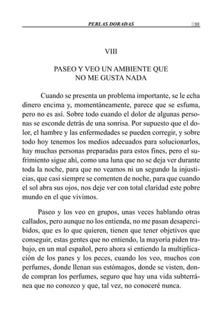 PERLAS DORADAS 33
VIII
PASEO Y VEO UN AMBIENTE QUE
NO ME GUSTA NADA
Cuando se presenta un problema importante, se le echa
dinero encima y, momentáneamente, parece que se esfuma,
pero no es así. Sobre todo cuando el dolor de algunas perso-
nas se esconde detrás de una sonrisa. Por supuesto que el do-
lor, el hambre y las enfermedades se pueden corregir, y sobre
todo hoy tenemos los medios adecuados para solucionarlos,
hay muchas personas preparadas para estos fines, pero el su-
frimiento sigue ahí, como una luna que no se deja ver durante
toda la noche, para que no veamos ni un segundo la injusti-
cias, que casi siempre se comenten de noche, para que cuando
el sol abra sus ojos, nos deje ver con total claridad este pobre
mundo en el que vivimos.
Paseo y los veo en grupos, unas veces hablando otras
callados, pero aunque no los entienda, no me pasan desaperci-
bidos, que es lo que quieren, tienen que tener objetivos que
conseguir, estas gentes que no entiendo, la mayoría piden tra-
bajo, en un mal español, pero ahora sí entiendo la multiplica-
ción de los panes y los peces, cuando los veo, muchos con
perfumes, donde llenan sus estómagos, donde se visten, don-
de compran los perfumes, seguro que hay una vida subterrá-
nea que no conozco y que, tal vez, no conoceré nunca.
 